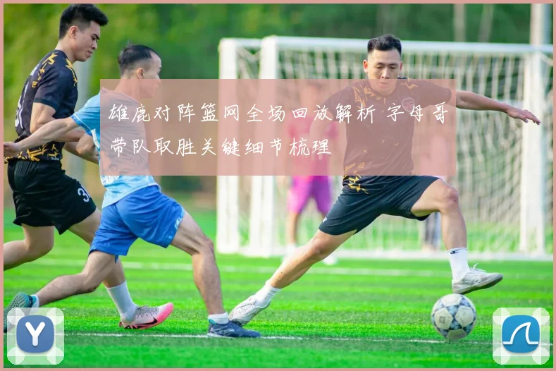 雄鹿对阵篮网全场回放解析 字母哥带队取胜关键细节梳理