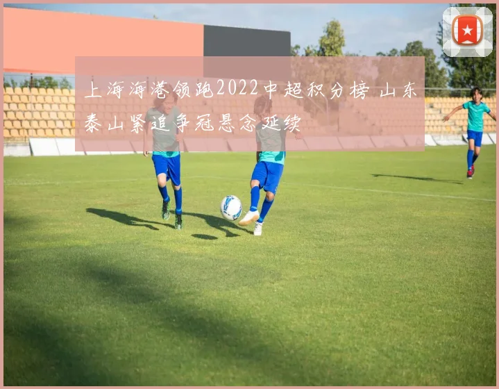 上海海港领跑2022中超积分榜 山东泰山紧追争冠悬念延续