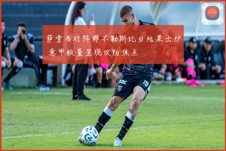 萨索洛对阵那不勒斯比分结果出炉 意甲较量呈现攻防焦点