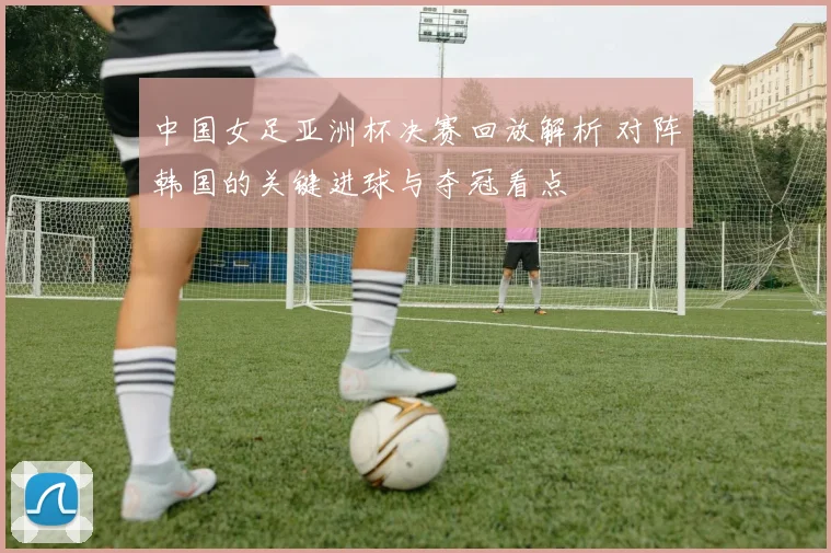中国女足亚洲杯决赛回放解析 对阵韩国的关键进球与夺冠看点
