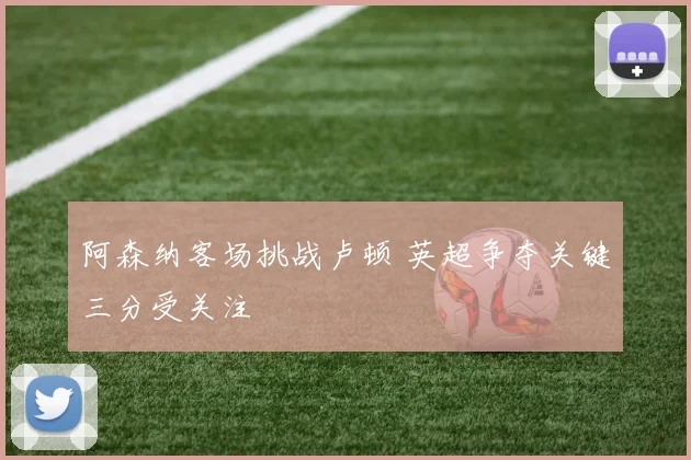 阿森纳客场挑战卢顿 英超争夺关键三分受关注