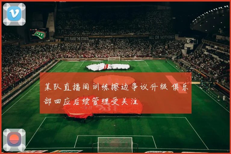 某队直播间训练擦边争议升级 俱乐部回应后续管理受关注