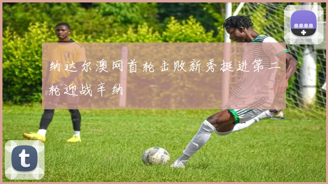 纳达尔澳网首轮击败新秀挺进第二轮迎战辛纳