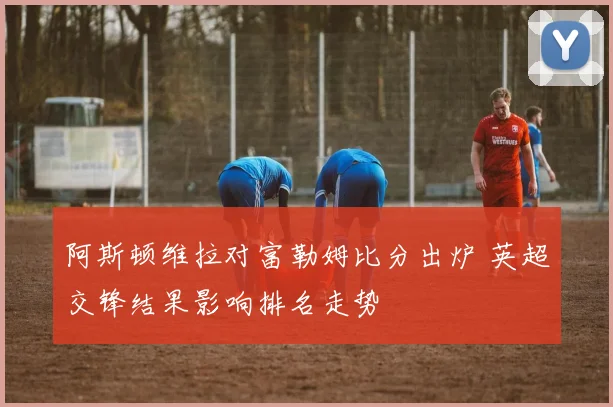 阿斯顿维拉对富勒姆比分出炉 英超交锋结果影响排名走势