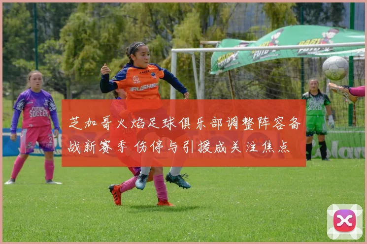 芝加哥火焰足球俱乐部调整阵容备战新赛季 伤停与引援成关注焦点