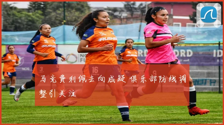 马竞费利佩去向成疑 俱乐部防线调整引关注